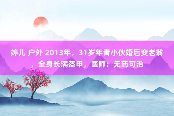 婷儿 户外 2013年，31岁年青小伙婚后变老翁，全身长满盔甲，医师：无药可治