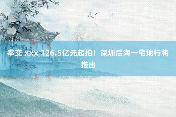 拳交 xxx 126.5亿元起拍！深圳后海一宅地行将推出