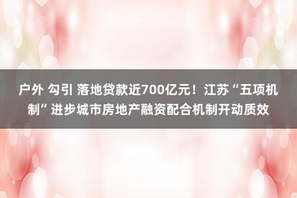 户外 勾引 落地贷款近700亿元！江苏“五项机制”进步城市房地产融资配合机制开动质效