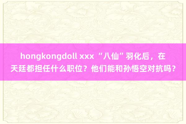 hongkongdoll xxx “八仙”羽化后，在天廷都担任什么职位？他们能和孙悟空对抗吗？