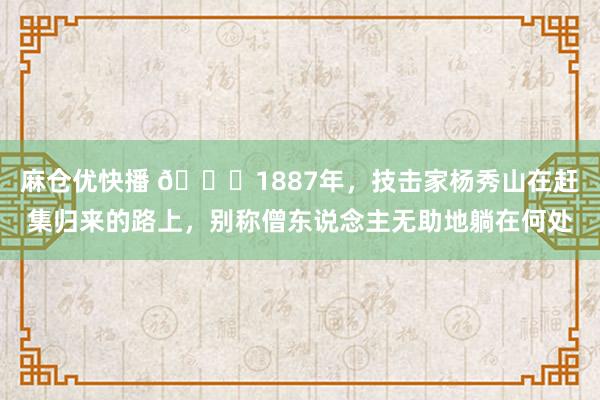 麻仓优快播 🌞1887年，技击家杨秀山在赶集归来的路上，别称僧东说念主无助地躺在何处