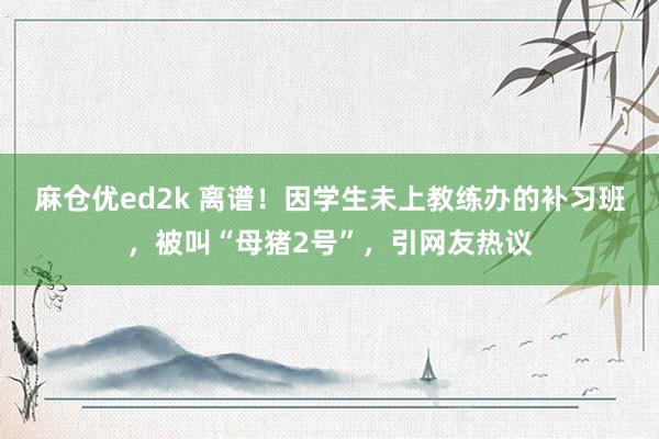 麻仓优ed2k 离谱！因学生未上教练办的补习班，被叫“母猪2号”，引网友热议