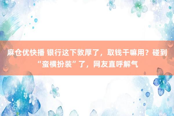 麻仓优快播 银行这下敦厚了，取钱干嘛用？碰到“蛮横扮装”了，网友直呼解气