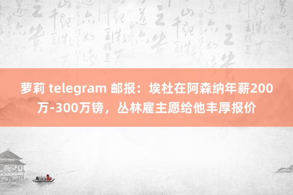 萝莉 telegram 邮报：埃杜在阿森纳年薪200万-300万镑，丛林雇主愿给他丰厚报价