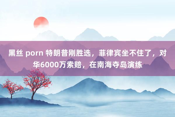 黑丝 porn 特朗普刚胜选，菲律宾坐不住了，对华6000万索赔，在南海夺岛演练