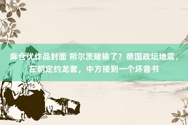 麻仓优作品封面 朔尔茨赌输了？德国政坛地震，在朝定约龙套，中方接到一个坏音书