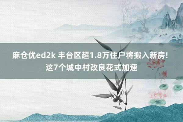 麻仓优ed2k 丰台区超1.8万住户将搬入新房! 这7个城中村改良花式加速