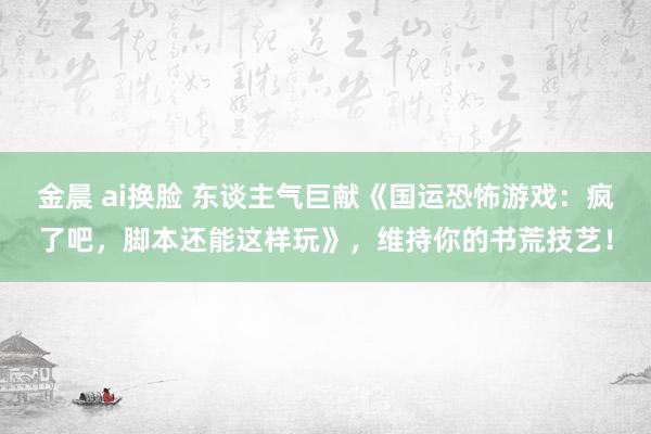 金晨 ai换脸 东谈主气巨献《国运恐怖游戏：疯了吧，脚本还能这样玩》，维持你的书荒技艺！