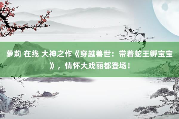 萝莉 在线 大神之作《穿越兽世：带着蛇王孵宝宝》，情怀大戏丽都登场！