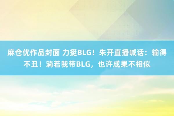 麻仓优作品封面 力挺BLG！朱开直播喊话：输得不丑！淌若我带BLG，也许成果不相似