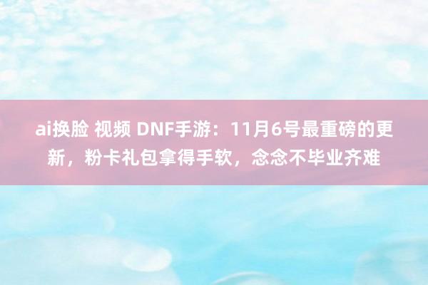 ai换脸 视频 DNF手游：11月6号最重磅的更新，粉卡礼包拿得手软，念念不毕业齐难