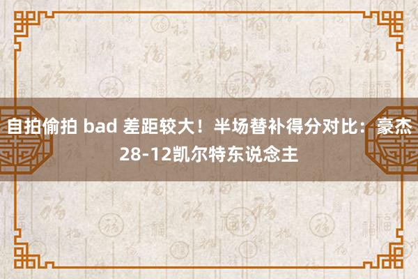 自拍偷拍 bad 差距较大！半场替补得分对比：豪杰28-12凯尔特东说念主