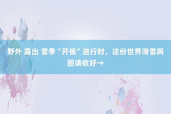 野外 露出 雪季“开板”进行时，这份世界滑雪舆图请收好→