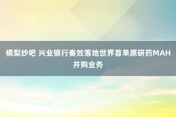 橘梨纱吧 兴业银行奏效落地世界首单原研药MAH并购业务