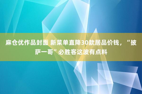 麻仓优作品封面 新菜单直降30款居品价钱，“披萨一哥”必胜客这波有点料