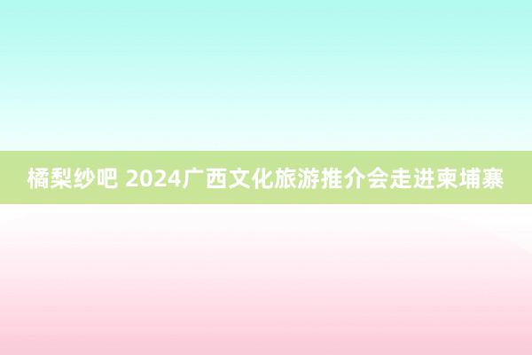 橘梨纱吧 2024广西文化旅游推介会走进柬埔寨