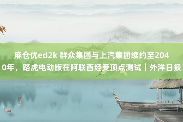 麻仓优ed2k 群众集团与上汽集团续约至2040年，路虎电动版在阿联酋经受顶点测试｜外洋日报