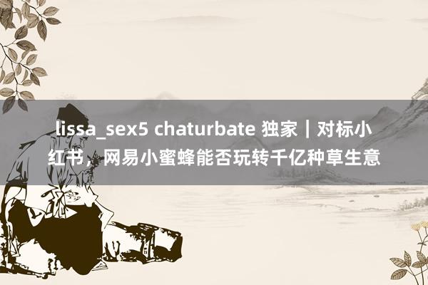 lissa_sex5 chaturbate 独家｜对标小红书，网易小蜜蜂能否玩转千亿种草生意