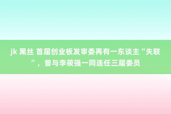 jk 黑丝 首届创业板发审委再有一东谈主“失联”，曾与李筱强一同连任三届委员