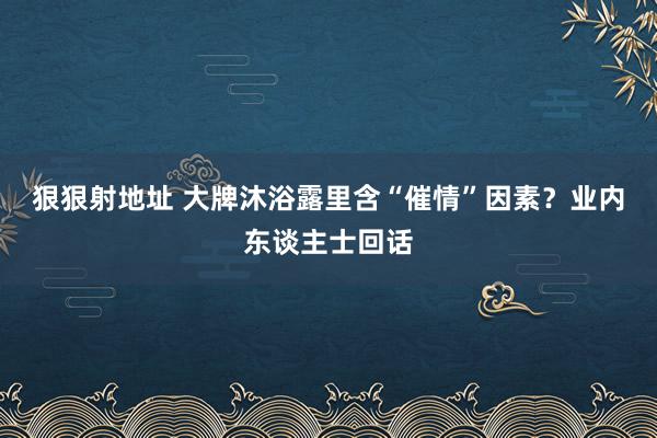 狠狠射地址 大牌沐浴露里含“催情”因素？业内东谈主士回话