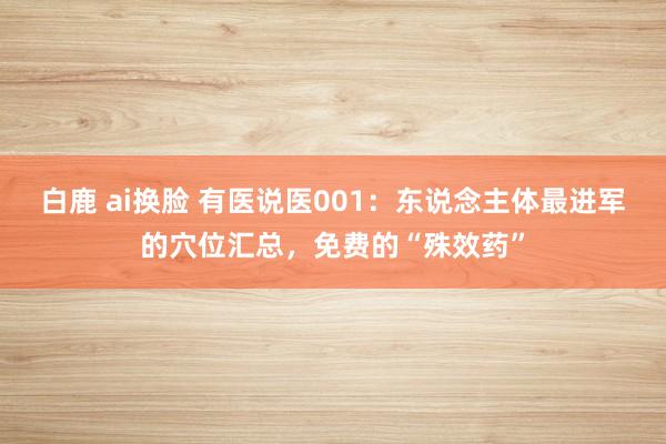 白鹿 ai换脸 有医说医001：东说念主体最进军的穴位汇总，免费的“殊效药”