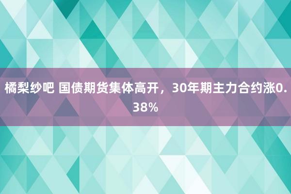 橘梨纱吧 国债期货集体高开，30年期主力合约涨0.38%