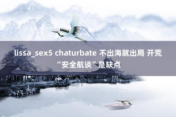 lissa_sex5 chaturbate 不出海就出局 开荒“安全航谈”是缺点