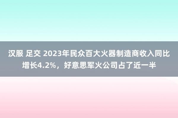 汉服 足交 2023年民众百大火器制造商收入同比增长4.2%，好意思军火公司占了近一半