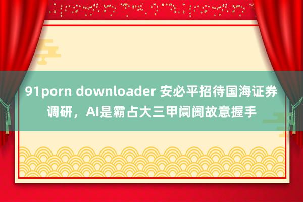 91porn downloader 安必平招待国海证券调研，AI是霸占大三甲阛阓故意握手