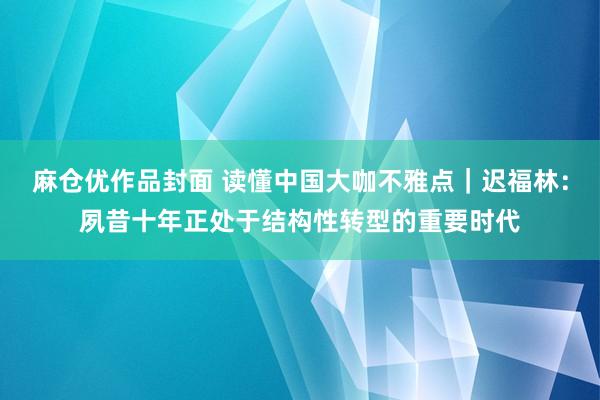 麻仓优作品封面 读懂中国大咖不雅点｜迟福林：夙昔十年正处于结构性转型的重要时代