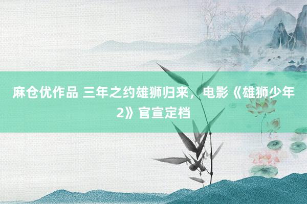 麻仓优作品 三年之约雄狮归来，电影《雄狮少年2》官宣定档