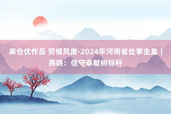 麻仓优作品 劳模风度·2024年河南省处事圭臬｜燕晓：信守奉献树标杆