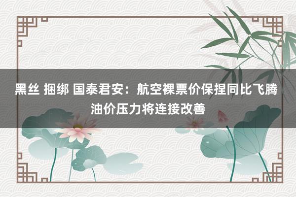 黑丝 捆绑 国泰君安：航空裸票价保捏同比飞腾 油价压力将连接改善