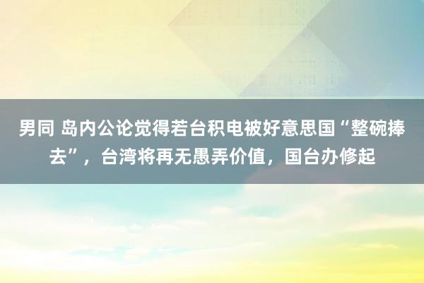 男同 岛内公论觉得若台积电被好意思国“整碗捧去”，台湾将再无愚弄价值，国台办修起