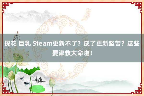 探花 巨乳 Steam更新不了？成了更新坚苦？这些要津救大命啦！