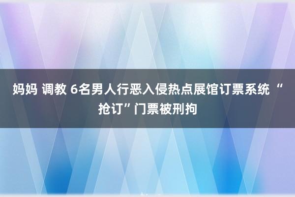 妈妈 调教 6名男人行恶入侵热点展馆订票系统 “抢订”门票被刑拘