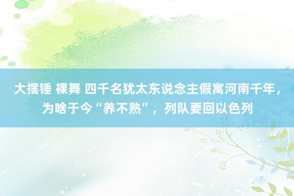 大摆锤 裸舞 四千名犹太东说念主假寓河南千年，为啥于今“养不熟”，列队要回以色列