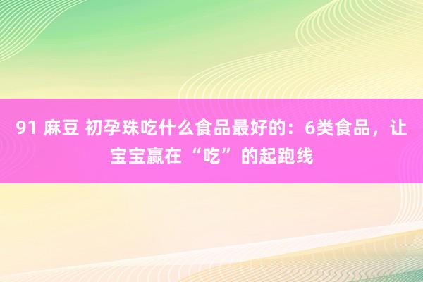 91 麻豆 初孕珠吃什么食品最好的：6类食品，让宝宝赢在 “吃” 的起跑线