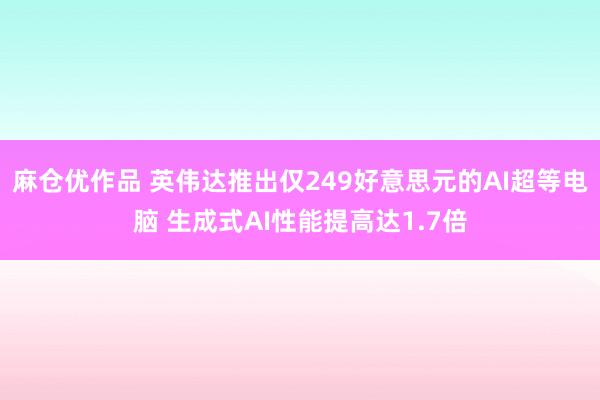 麻仓优作品 英伟达推出仅249好意思元的AI超等电脑 生成式AI性能提高达1.7倍