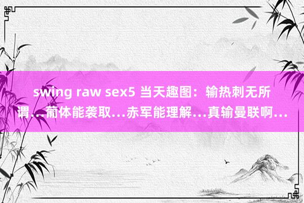 swing raw sex5 当天趣图：输热刺无所谓…葡体能袭取…赤军能理解…真输曼联啊…