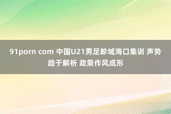 91porn com 中国U21男足畛域海口集训 声势趋于解析 政策作风成形