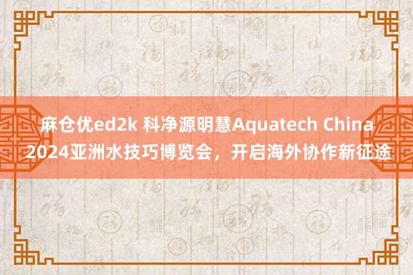 麻仓优ed2k 科净源明慧Aquatech China 2024亚洲水技巧博览会，开启海外协作新征途