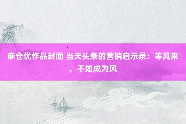 麻仓优作品封面 当天头条的营销启示录：等风来，不如成为风