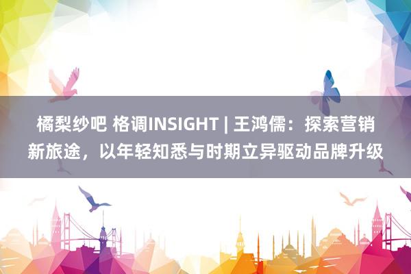 橘梨纱吧 格调INSIGHT | 王鸿儒：探索营销新旅途，以年轻知悉与时期立异驱动品牌升级