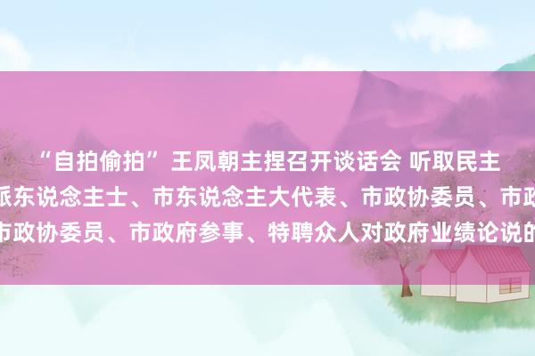 “自拍偷拍” 王凤朝主捏召开谈话会 听取民主党派、市工商联、无党派东说念主士、市东说念主大代表、市政协委员、市政府参事、特聘众人对政府业绩论说的宗旨建议