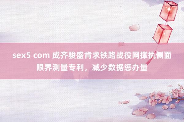 sex5 com 成齐骏盛肯求铁路战役网撑执侧面限界测量专利，减少数据惩办量