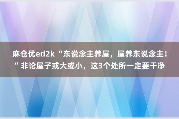 麻仓优ed2k “东说念主养屋，屋养东说念主！”非论屋子或大或小，这3个处所一定要干净