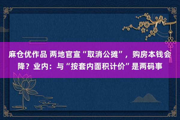 麻仓优作品 两地官宣“取消公摊”，购房本钱会降？业内：与“按套内面积计价”是两码事