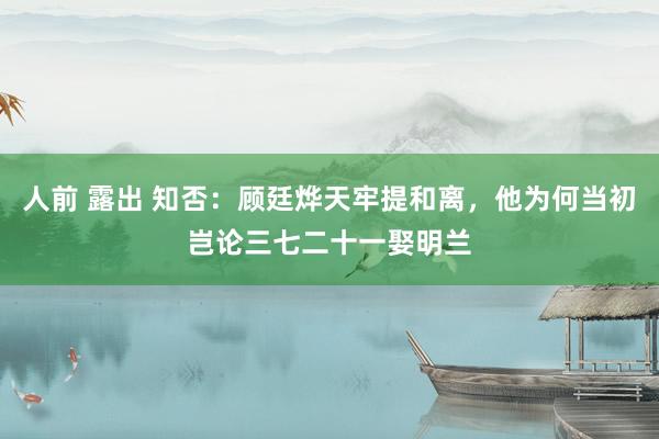 人前 露出 知否：顾廷烨天牢提和离，他为何当初岂论三七二十一娶明兰