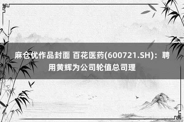 麻仓优作品封面 百花医药(600721.SH)：聘用黄辉为公司轮值总司理